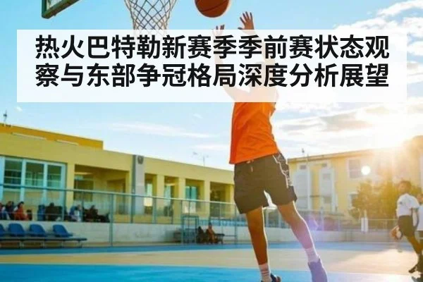 热火巴特勒新赛季季前赛状态观察与东部争冠格局深度分析展望
