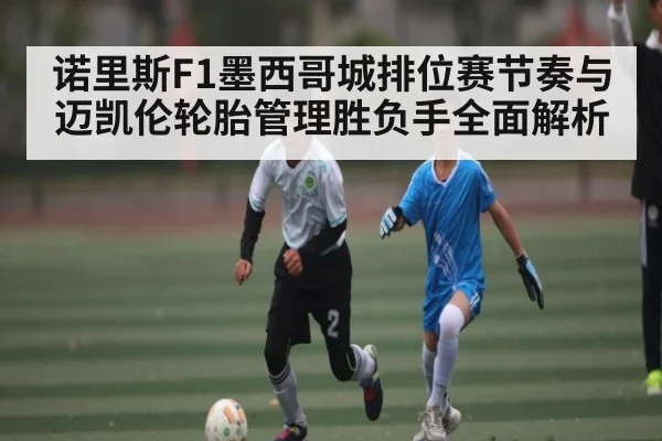 诺里斯F1墨西哥城排位赛节奏与迈凯伦轮胎管理胜负手全面解析