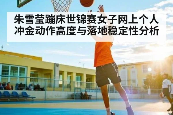 朱雪莹蹦床世锦赛女子网上个人冲金动作高度与落地稳定性分析