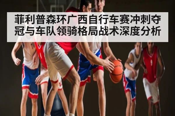 菲利普森环广西自行车赛冲刺夺冠与车队领骑格局战术深度分析